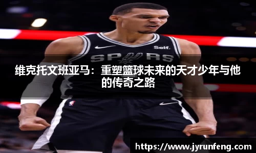 维克托文班亚马：重塑篮球未来的天才少年与他的传奇之路